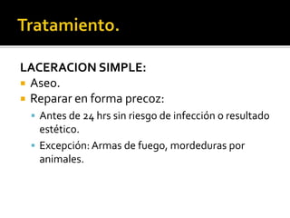 Tratamiento.LACERACION SIMPLE:Aseo.Reparar en forma precoz:Antes de 24 hrs sin riesgo de infección o resultado estético.Excepción: Armas de fuego, mordeduras por animales.