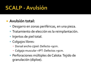 SCALP - AvulsiónAvulsión total:Desgarro en zonas periféricas, en una pieza.Tratamiento de elección es la reimplantación.Injertos de piel total.Colgajos libres:Dorsal ancho c/piel: Defecto <9cm.Colgajo muscular +IPT: Defectos >9cm.Perforaciones múltiples de Calota: Tejido de granulación (diploe).
