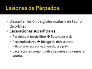 Lesiones de Párpados.Descartar lesión de globo ocular y de techo de orbita.Laceraciones superficiales:Paralelas al borde libre  Sutura de piel.Perpendiculares  Riesgo de dehiscencia:Reparación por planos (musculo, cs y piel)Laceraciones conjuntivales pequeñas no requieren sutura.