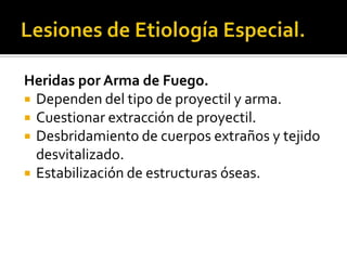 Lesiones de Etiología Especial.Heridas por Arma de Fuego.Dependen del tipo de proyectil y arma.Cuestionar extracción de proyectil.Desbridamiento de cuerpos extraños y tejido desvitalizado.Estabilización de estructuras óseas.