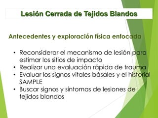 Lesión Cerrada de Tejidos Blandos
Antecedentes y exploración física enfocada
• Reconsiderar el mecanismo de lesión para
estimar los sitios de impacto
• Realizar una evaluación rápida de trauma
• Evaluar los signos vitales básales y el historial
SAMPLE
• Buscar signos y síntomas de lesiones de
tejidos blandos

 