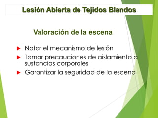 Lesión Abierta de Tejidos Blandos
Valoración de la escena
Notar el mecanismo de lesión
 Tomar precauciones de aislamiento a
sustancias corporales
 Garantizar la seguridad de la escena


 