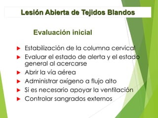 Lesión Abierta de Tejidos Blandos
Evaluación inicial








Estabilización de la columna cervical
Evaluar el estado de alerta y el estado
general al acercarse
Abrir la vía aérea
Administrar oxígeno a flujo alto
Si es necesario apoyar la ventilación
Controlar sangrados externos

 