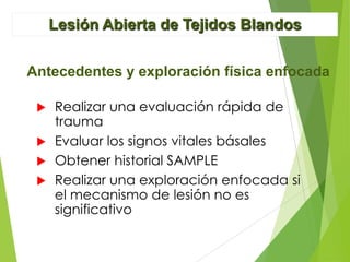 Lesión Abierta de Tejidos Blandos
Antecedentes y exploración física enfocada
Realizar una evaluación rápida de
trauma
 Evaluar los signos vitales básales
 Obtener historial SAMPLE
 Realizar una exploración enfocada si
el mecanismo de lesión no es
significativo


 
