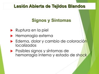 Lesión Abierta de Tejidos Blandos
Signos y Síntomas
Ruptura en la piel
 Hemorragia externa
 Edema, dolor y cambio de coloración
localizados
 Posibles signos y síntomas de
hemorragia interna y estado de shock


 