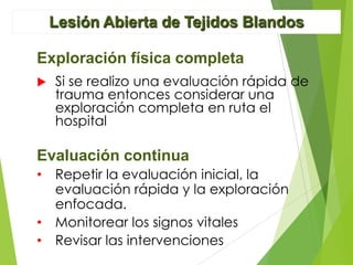 Lesión Abierta de Tejidos Blandos
Exploración física completa


Si se realizo una evaluación rápida de
trauma entonces considerar una
exploración completa en ruta el
hospital

Evaluación continua
• Repetir la evaluación inicial, la
evaluación rápida y la exploración
enfocada.
• Monitorear los signos vitales
• Revisar las intervenciones

 