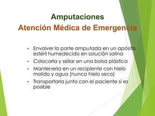 Amputaciones
Atención Médica de Emergencia
•

Envolver la parte amputada en un apósito
estéril humedecido en solución salina

•

Colocarla y sellar en una bolsa plástica

•

Mantenerla en un recipiente con hielo
molido y agua (nunca hielo seco)

•

Transportarla junto con el paciente si es
posible

 