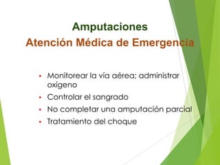 Amputaciones
Atención Médica de Emergencia
•

Monitorear la vía aérea; administrar
oxígeno

•

Controlar el sangrado

•

No completar una amputación parcial

•

Tratamiento del choque

 