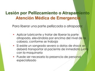 Lesión por Pellizcamiento o Atrapamiento
Atención Médica de Emergencia
Para liberar una parte pellizcada o atrapada:
• Aplicar lubricante y tratar de liberar la parte
atrapada, elevándola por encima del nivel de la
cabeza, conforme se trabaja
• Si existe un sangrado severo o datos de shock se
deberá transportar al paciente de inmediato junto
con la maquinaria
• Puede ser necesario la presencia de personal
especializado

 