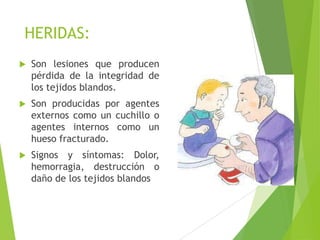 HERIDAS:


Son lesiones que producen
pérdida de la integridad de
los tejidos blandos.



Son producidas por agentes
externos como un cuchillo o
agentes internos como un
hueso fracturado.



Signos y síntomas: Dolor,
hemorragia, destrucción o
daño de los tejidos blandos

 