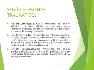 SEGÚN EL AGENTE
TRAUMÁTICO:


Heridas Cortantes o Incisas: Producidas por objetos
afilados como latas, vidrios, cuchillos, que pueden
seccionar músculos, tendones y nervios. Bordes limpios
y lineales. Hemorragia variable.



Heridas Punzantes: Producidas por objetos punzantes
(clavos, agujas, anzuelos, mordedura de serpientes)
Lesión dolorosa, escasa hemorragia, orificio de entrada
poco notorio. Puede ser profunda y perforante. Mayor
probabilidad de infección (tétanos).



Heridas Cortopunzantes: Producidas por objetos
agudos y afilados (tijeras, cuchillos, puñales o un hueso
fracturado). Hemorragia abundante. Combinación de los
dos tipos anteriores.

 