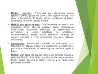 

Heridas contusas: Producidas por elementos romos
(piedras, palos, golpes de puño o con objetos duros). Hay
dolor y hematoma. El hueso ofrece resistencia al golpe,
originando lesión en tejidos blandos.



Heridas por aplastamiento: Cuando partes del cuerpo son
atrapadas entre objetos pesados como maquinarias
industriales, escombros productos de explosiones o
derrumbes,
o
como
resultado
de
accidentes
automovilísticos. Puede incluir fracturas, lesiones de
órganos internos, a veces hemorragia interna o externa,
abundante.



Amputación: Amputación completa de una parte o la
totalidad de alguna estructura anatómica, generalmente
parte de extremidades; la hemorragia es variable según el
lugar.



Heridas por arma de fuego: Orificio de entrada pequeño,
redondo, limpio; el orificio de salida es de mayor tamaño.
Puede haber fractura o lesión visceral y la hemorragia
puede ser variable.

 