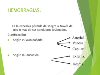 HEMORRAGIAS.
Es la excesiva pérdida de sangre a través de
uno o más de sus conductos lesionados.

Clasificación:


Según el vaso dañado.

Arterial.
Venosa.
Capilar.



Según la ubicación.

Externa.
Interna.
56

 