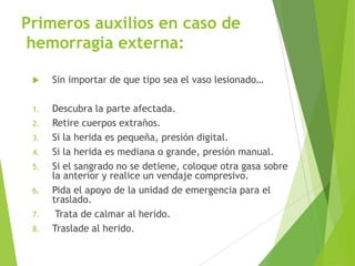Primeros auxilios en caso de
hemorragia externa:


Sin importar de que tipo sea el vaso lesionado…

1.

Descubra la parte afectada.
Retire cuerpos extraños.
Si la herida es pequeña, presión digital.
Si la herida es mediana o grande, presión manual.
Si el sangrado no se detiene, coloque otra gasa sobre
la anterior y realice un vendaje compresivo.
Pida el apoyo de la unidad de emergencia para el
traslado.
Trata de calmar al herido.
Traslade al herido.

2.
3.
4.
5.
6.
7.
8.

57

 