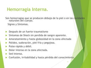 Hemorragia Interna.
Son hemorragias que se producen debajo de la piel o en las cavidades
naturales del cuerpo.
Signos y Síntomas.









Después de un fuerte traumatismo
Síntomas de Shock sin perdida de sangre aparente.
Amoratamiento y hasta globosidad en la zona afectada
Palidez, sudoración, piel fría y pegajosa.
Pulso rápido y débil.
Dolor intenso en la zona afectada.
Sed intensa.
Confusión, irritabilidad y hasta pérdida del conocimiento.
58

 
