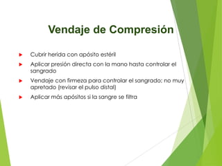 Vendaje de Compresión


Cubrir herida con apósito estéril



Aplicar presión directa con la mano hasta controlar el
sangrado



Vendaje con firmeza para controlar el sangrado; no muy
apretado (revisar el pulso distal)



Aplicar más apósitos si la sangre se filtra

 