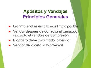 Apósitos y Vendajes
Principios Generales


Usar material estéril o lo más limpio posible



Vendar después de controlar el sangrado
(excepto el vendaje de compresión)



El apósito debe cubrir toda la herida



Vendar de lo distal a lo proximal

 
