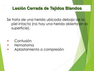 Lesión Cerrada de Tejidos Blandos
Se trata de una herida ubicada debajo de la
piel intacta (no hay una herida abierta en la
superficie).
•
•
•

Contusión
Hematoma
Aplastamiento o compresión

 