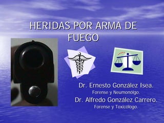 HERIDAS POR ARMA DE
       FUEGO



        Dr. Ernesto González Isea.
             Forense y Neumonólgo.
       Dr. Alfredo González Carrero.
             Forense y Toxicólogo.
 