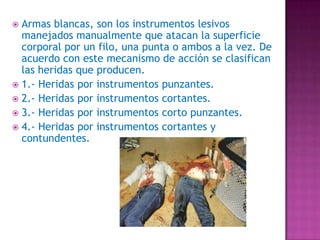 Armas blancas, son los instrumentos lesivos manejados manualmente que atacan la superficie corporal por un filo, una punta o ambos a la vez. De acuerdo con este mecanismo de acción se clasifican las heridas que producen.1.- Heridas por instrumentos punzantes.2.- Heridas por instrumentos cortantes.3.- Heridas por instrumentos corto punzantes.4.- Heridas por instrumentos cortantes y contundentes.