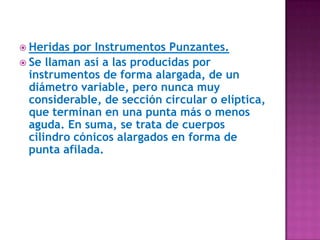 Heridas por Instrumentos Punzantes.Se llaman así a las producidas por instrumentos de forma alargada, de un diámetro variable, pero nunca muy considerable, de sección circular o elíptica, que terminan en una punta más o menos aguda. En suma, se trata de cuerpos cilindro cónicos alargados en forma de punta afilada.