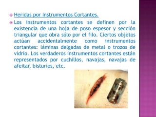 Heridas por Instrumentos Cortantes. Los instrumentos cortantes se definen por la existencia de una hoja de poso espesor y sección triangular que obra sólo por el filo. Ciertos objetos actúan accidentalmente como instrumentos cortantes: láminas delgadas de metal o trozos de vidrio. Los verdaderos instrumentos cortantes están representados por cuchillos, navajas, navajas de afeitar, bisturíes, etc. 