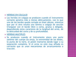HERIDAS EN COLGAJOLas heridas en colgajo se producen cuando el instrumento cortante penetra más o menos oblicuamente, con lo que uno de los bordes queda cortado en bisel obtuso, mientras que por el otro resulta una lámina o colgajo de sección triangular con el borde libre o corta, gruesa o delgada, dependiendo estos caracteres de la longitud del arma, de la oblicuidad del corte y de su profundidad.HERIDAS MULTIPLESSe producen cuando el instrumento ataca una parte saliente del cuerpo (la oreja, la extremidad de los dedos, la punta de la nariz, el pezón mamario) dando lugar a su separación completa. Si el arma no está muy afilada es corriente que se unan mecanismos de arrancamiento o tracción.