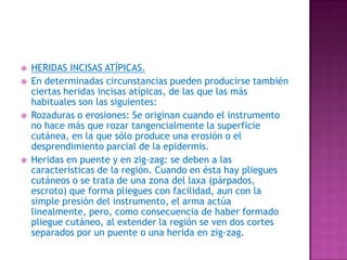 HERIDAS INCISAS ATÍPICAS.En determinadas circunstancias pueden producirse también ciertas heridas incisas atípicas, de las que las más habituales son las siguientes:Rozaduras o erosiones: Se originan cuando el instrumento no hace más que rozar tangencialmente la superficie cutánea, en la que sólo produce una erosión o el desprendimiento parcial de la epidermis. Heridas en puente y en zig-zag: se deben a las características de la región. Cuando en ésta hay pliegues cutáneos o se trata de una zona del laxa (párpados, escroto) que forma pliegues con facilidad, aun con la simple presión del instrumento, el arma actúa linealmente, pero, como consecuencia de haber formado pliegue cutáneo, al extender la región se ven dos cortes separados por un puente o una herida en zig-zag. 