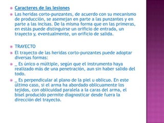Caracteres de las lesionesLas heridas corto-punzantes, de acuerdo con su mecanismo de producción, se asemejan en parte a las punzantes y en parte a las incisas. De la misma forma que en las primeras, en estás puede distinguirse un orificio de entrada, un trayecto y, eventualmente, un orificio de salida.TRAYECTOEl trayecto de las heridas corto-punzantes puede adoptar diversas formas:_ Es único o múltiple, según que el instrumento haya realizado más de una penetración, aun sin haber salido del todo._ Es perpendicular al plano de la piel u oblicuo. En este último caso, si el arma ha abordado oblicuamente los tejidos, con oblicuidad paralela a la caras del arma, el bisel producido permite diagnosticar desde fuera la dirección del trayecto.