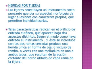 HERIDAS POR TIJERASLas tijeras constituyen un instrumento corto-punzante que por su especial morfología da lugar a lesiones con caracteres propios, que permiten individualizarlas.Tales características radican en el orificio de entrada cutáneo, que aparece bajo dos aspectos distintos. Según el modo como haya entrado el instrumento . Si éste se introduce con las dos ramas cerradas produce una herida única en forma de ojal o incluso de rombo, a veces con una melladura en uno o ambos lados, que resultan de la acción cortante del borde afilado de cada rama de la tijera. 