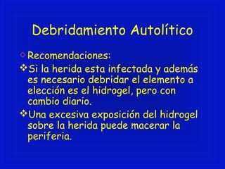 Debridamiento Autolítico 
Recomendaciones: 
Si la herida esta infectada y además 
es necesario debridar el elemento a 
elección es el hidrogel, pero con 
cambio diario. 
Una excesiva exposición del hidrogel 
sobre la herida puede macerar la 
periferia. 
 