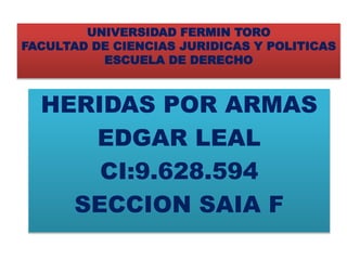 UNIVERSIDAD FERMIN TORO
FACULTAD DE CIENCIAS JURIDICAS Y POLITICAS
ESCUELA DE DERECHO
HERIDAS POR ARMAS
EDGAR LEAL
CI:9.628.594
SECCION SAIA F
 