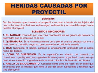 HERIDAS CAUSADAS POR
PROYECTIL
DEFINICION
Son las lesiones que ocasiona el proyectil a su paso a través de los tejidos del
cuerpo humano. Las lesiones varían según la distancia y la zona del cuerpo donde
penetra el proyectil.
ELEMENTOS INDICADORES
1. EL TATUAJE: Formado por una zona concéntrica de los granos de pólvora no
quemados que se incrustan en la piel.
2. QUEMADURA: Es el chamuscamiento de la piel el cual se destaca como una
mancha ocre o amarillo negruzco que caracteriza el orificio de entrada.
3. HAZ: Cubriendo el tatuaje, aparece el ahumamiento producido por el negro
humo del disparo.
4. CONO DE DISPERSIÓN: Es la separación en abanico del conjunto de
municiones o perdigones que originalmente salen juntos proyectando un cono cuya
base va en aumento progresivamente en razón directa a la distancia del disparo.
5. ANILLO DE ENJUGAMIENTO: Conocido como zona de Fisch, es un anillo que
se produce por la limpieza que hace la piel del polvo, lubricantes y residuos que
trae el proyectil.
 