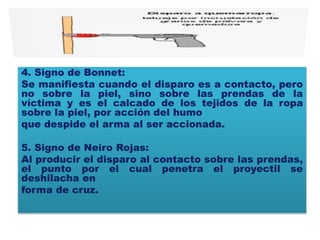 4. Signo de Bonnet:
Se manifiesta cuando el disparo es a contacto, pero
no sobre la piel, sino sobre las prendas de la
víctima y es el calcado de los tejidos de la ropa
sobre la piel, por acción del humo
que despide el arma al ser accionada.
5. Signo de Neiro Rojas:
Al producir el disparo al contacto sobre las prendas,
el punto por el cual penetra el proyectil se
deshilacha en
forma de cruz.
 