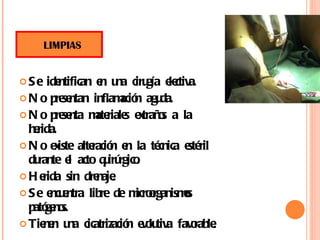 Se identifican en una cirugía electiva. No presentan inflamación aguda. No presenta materiales extraños a la herida. No existe alteración en la técnica estéril durante el acto quirúrgico. Herida sin drenaje. Se encuentra libre de microorganismos patógenos. Tienen una cicatrización evolutiva favorable.  LIMPIAS 