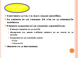 Comprende la piel y el tejido celular subcutáneo. Se presenta en los primeros 30 días de la intervención quirúrgica.  Presenta cualquiera de las siguientes características: Drenaje purulento de la incisión Aislamiento del agente patógeno obtenido en un cultivo de la incisión.  Cualquiera de los siguientes signos: Dolor Tumefacción  Aumento de la temperatura INFECCION INCISIONAL SUPERFICIAL 