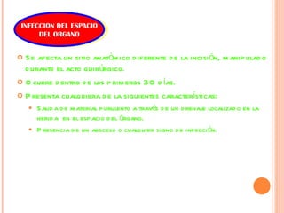 Se afecta un sitio anatómico diferente de la incisión, manipulado durante el acto quirúrgico. Ocurre dentro de los primeros 30 días. Presenta cualquiera de la siguientes características: Salida de material purulento a través de un drenaje localizado en la herida  en el espacio del órgano. Presencia de un absceso o cualquier signo de infección. INFECCION DEL ESPACIO DEL ORGANO 