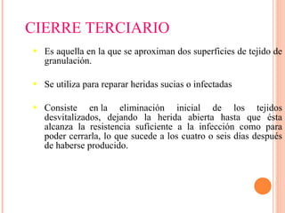 Es aquella en la que se aproximan dos superficies de tejido de granulación. Se utiliza para reparar heridas sucias o infectadas Consiste en la eliminación inicial de los tejidos desvitalizados, dejando la herida abierta hasta que ésta alcanza la resistencia suficiente a la infección como para poder cerrarla, lo que sucede a los cuatro o seis días después de haberse producido.  CIERRE TERCIARIO 