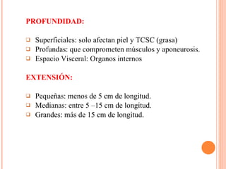 PROFUNDIDAD: Superficiales: solo afectan piel y TCSC (grasa) Profundas: que comprometen músculos y aponeurosis.  Espacio Visceral: Organos internos EXTENSIÓN: Pequeñas: menos de 5 cm de longitud.  Medianas: entre 5 –15 cm de longitud.  Grandes: más de 15 cm de longitud. 