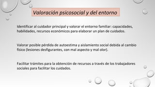 Identificar al cuidador principal y valorar el entorno familiar: capacidades,
habilidades, recursos económicos para elaborar un plan de cuidados.
Valorar posible pérdida de autoestima y aislamiento social debida al cambio
físico (lesiones desfigurantes, con mal aspecto y mal olor).
Facilitar trámites para la obtención de recursos a través de los trabajadores
sociales para facilitar los cuidados.
Valoración psicosocial y del entorno
 
