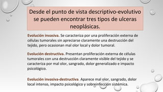 Desde el punto de vista descriptivo-evolutivo
se pueden encontrar tres tipos de ulceras
neoplásicas.
Evolución invasiva-destructiva. Aparece mal olor, sangrado, dolor
local intenso, impacto psicológico y sobreinfección sistémica.
Evolución invasiva. Se caracteriza por una proliferación externa de
células tumorales sin apreciarse claramente una destrucción del
tejido, pero ocasionan mal olor local y dolor tumoral.
Evolución destructiva. Presentan proliferación externa de células
tumorales con una destrucción claramente visible del tejido y se
caracteriza por mal olor, sangrado, dolor generalizado e impacto
psicológico.
 