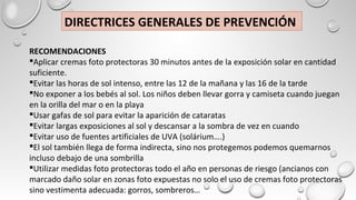 DIRECTRICES GENERALES DE PREVENCIÓN
RECOMENDACIONES
Aplicar cremas foto protectoras 30 minutos antes de la exposición solar en cantidad
suficiente.
Evitar las horas de sol intenso, entre las 12 de la mañana y las 16 de la tarde
No exponer a los bebés al sol. Los niños deben llevar gorra y camiseta cuando juegan
en la orilla del mar o en la playa
Usar gafas de sol para evitar la aparición de cataratas
Evitar largas exposiciones al sol y descansar a la sombra de vez en cuando
Evitar uso de fuentes artificiales de UVA (solárium….)
El sol también llega de forma indirecta, sino nos protegemos podemos quemarnos
incluso debajo de una sombrilla
Utilizar medidas foto protectoras todo el año en personas de riesgo (ancianos con
marcado daño solar en zonas foto expuestas no solo el uso de cremas foto protectoras
sino vestimenta adecuada: gorros, sombreros…
 