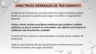 El objetivo del tratamiento será administrar los mejores cuidados posibles
desde una perspectiva paliativa que asegure el confort y la dignidad del
paciente.
Frente a ciertas heridas oncológicas tendremos que establecer cuidados
paliativos, ya que la curación no será posible, cuyo objetivo será mejorar la
calidad de vida del paciente y cuidador.
El control de los síntomas en estos pacientes es la base de los cuidados de
enfermería.
Dado las características de este tipo de lesiones combinaremos la cura en
ambiente húmedo y seco según necesidad.
DIRECTRICES GENERALES DE TRATAMIENTO
 