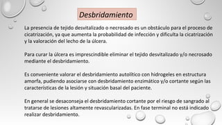 La presencia de tejido desvitalizado o necrosado es un obstáculo para el proceso de
cicatrización, ya que aumenta la probabilidad de infección y dificulta la cicatrización
y la valoración del lecho de la úlcera.
Para curar la úlcera es imprescindible eliminar el tejido desvitalizado y/o necrosado
mediante el desbridamiento.
Es conveniente valorar el desbridamiento autolítico con hidrogeles en estructura
amorfa, pudiendo asociarse con desbridamiento enzimático y/o cortante según las
características de la lesión y situación basal del paciente.
En general se desaconseja el desbridamiento cortante por el riesgo de sangrado al
tratarse de lesiones altamente revascularizadas. En fase terminal no está indicado
realizar desbridamiento.
Desbridamiento
 