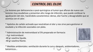 Las lesiones por dehiscencias o post-quirúrgicas al tumor que afloran de nuevo son
lesiones muy exudativas y presentan alto riesgo de infección, que puede conllevar la
agudización del olor, haciéndolo característico: denso, olor fuerte y desagradable que se
acentúa con el calor.
* Apósitos de carbón activado que neutralizan el olor y nos sirve para gestionar el
exudado y la infección asociados con plata.
* Administración de metronidazol al 5% preparado en farmacia:
- 4 gr metronidazol.
-40 gr vaselina líquida.
-40 gr vaselina filante.
* Medidas ambientales: ventilación durante la cura y después, ambientadores,
balsámicos…
CONTROL DEL OLOR
 