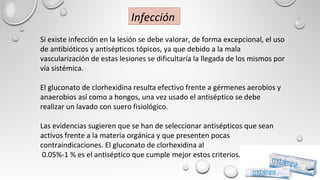 Si existe infección en la lesión se debe valorar, de forma excepcional, el uso
de antibióticos y antisépticos tópicos, ya que debido a la mala
vascularización de estas lesiones se dificultaría la llegada de los mismos por
vía sistémica.
El gluconato de clorhexidina resulta efectivo frente a gérmenes aerobios y
anaerobios así como a hongos, una vez usado el antiséptico se debe
realizar un lavado con suero fisiológico.
Las evidencias sugieren que se han de seleccionar antisépticos que sean
activos frente a la materia orgánica y que presenten pocas
contraindicaciones. El gluconato de clorhexidina al
0.05%-1 % es el antiséptico que cumple mejor estos criterios.
Infección
 