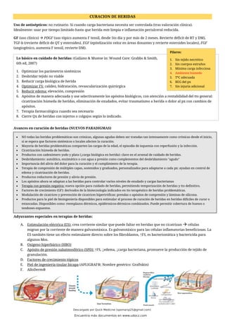 CURACION DE HERIDAS
Uso de antisépticos: no rutinario. Sí cuando carga bacteriana necesita ser controlada (tras valoración clínica).
Idealmente: usar por tiempo limitado hasta que herida este limpia e inflamación periulceral reducida.
GF (uso clínico) → PDGF (uso tópico aumenta F tensil, desde 5to día y por más de 2 meses. Revierte déficit de RT y DM),
TGF-b (revierte déficit de QT y esteroides), EGF (epitelización veloz en áreas donantes y revierte esteroides locales), FGF
(angiogénico, aumenta F tensil, revierte DM).
Avances en curación de heridas (NUEVOS PARADIGMAS)
Adyuvantes especiales en terapias de heridas:
A. Estimulación eléctrica (ES): crea corriente similar que puede faltar en heridas que no cicatrizan → células
migran por la corriente de manera galvanotáxica. Es galvanotáxico para las células inflamatorias beneficiosas. La
ES también tiene un efecto estimulante directo sobre los fibroblastos, ↑FS, es bacteriostática y bactericida para
algunos Mos.
B. Oxígeno hiperbárico (HBO)
C. Apósito de presión subatmosférico (SPD): ↑FS, ↓edema, ↓carga bacteriana, promueve la producción de tejido de
granulación.
D. Factores de crecimiento tópicos
E. Piel de ingeniería tisular bicapa (APLIGRAF®; Nombre genérico: Graftskin)
F. AlloDerm®
Lo básico en cuidado de heridas: (Galiano & Mustoe in: Wound Care: Grabbs & Smith,
6th ed, 2007)
1. Optimizar los parámetros sistémicos
2. Desbridar tejido no viable
3. Reducir carga biológica de herida
4. Optimizar FS: calidez, hidratación, revascularización quirúrgica
5. Reducir edema: elevación, compresión
6. Apósitos de manera adecuada y use selectivamente los apósitos biológicos, con atención a rentabilidad del tto general:
cicatrización húmeda de heridas, eliminación de exudados, evitar traumatismo a herida o dolor al px con cambios de
apósitos.
7. Terapia farmacológica cuando sea necesario
8. Cierre Qx de heridas con injertos o colgajos según lo indicado.
• NO todas las heridas problemáticas son crónicas, algunas agudas deben ser tratadas tan intensamente como crónicas desde el inicio,
si se espera que factores sistémicos o locales afecten la curación.
• Mayoría de heridas problemáticas comparten las cargas de la edad, el episodio de isquemia con reperfusión y la infección.
• Cicatrización húmeda de heridas.
• Productos con cadexómero yodo y plata (↓carga biológica en herida): clave en el arsenal de cuidado de heridas.
• Desbridamiento: autolítico, enzimático o con agua a presión como complementos del desbridamiento "agudo"
• Importancia del alivio del dolor para la curación y el cumplimiento de la terapia.
• Terapia de compresión de múltiples capas, sostenidos y graduados, personalizados para adaptarse a cada px: ayudan en control de
edema y cicatrización de heridas.
• Productos reductores de presión y alivio de presión.
• Los apósitos ahora se adaptan a las heridas para controlar varios niveles de exudado y cargas bacterianas
• Terapia con presión negativa: nueva opción para cuidado de heridas, permitiendo temporización de heridas y tto definitivo.
• Factores de crecimiento (GF): derivados de la biotecnología indicados en tto terapéutico de heridas problemáticas.
• Modulación de cicatrices y prevención de cicatrices hipertróficas: prendas o apósitos de compresión y láminas de silicona.
• Productos para la piel de bioingeniería disponibles para estimular el proceso de curación de heridas en heridas difíciles de curar o
estancadas. Disponibles como: reemplazos dérmicos, epidérmicos-dérmicos combinados. Puede permitir cobertura de huesos o
tendones expuestos.
Pilares:
1. Sin tejido necrótico
2. Sin cuerpos extraños
3. Mínima carga infecciosa
4. Ambiente húmedo
5. TºC adecuada
6. BEG del px
7. Sin injuria adicional
Descargado por Quick Medicine (spomarsp25@gmail.com)
Encuentra más documentos en www.udocz.com
 