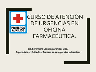 CURSO DE ATENCIÓN
DE URGENCIAS EN
OFICINA
FARMACÉUTICA.
Lic. Enfermera Leontina Aranibar Díaz.
Especialista en Cuidado enfermero en emergencias y desastres
 