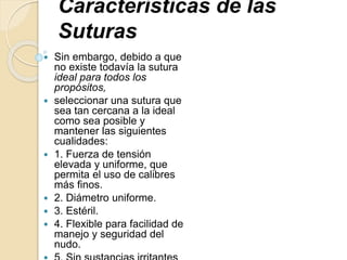 Características de las
Suturas
 Sin embargo, debido a que
no existe todavía la sutura
ideal para todos los
propósitos,
 seleccionar una sutura que
sea tan cercana a la ideal
como sea posible y
mantener las siguientes
cualidades:
 1. Fuerza de tensión
elevada y uniforme, que
permita el uso de calibres
más finos.
 2. Diámetro uniforme.
 3. Estéril.
 4. Flexible para facilidad de
manejo y seguridad del
nudo.
 