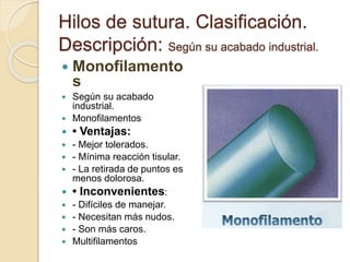 Hilos de sutura. Clasificación.
Descripción: Según su acabado industrial.
 Monofilamento
s
 Según su acabado
industrial.
 Monofilamentos
 • Ventajas:
 - Mejor tolerados.
 - Mínima reacción tisular.
 - La retirada de puntos es
menos dolorosa.
 • Inconvenientes:
 - Difíciles de manejar.
 - Necesitan más nudos.
 - Son más caros.
 Multifilamentos
 